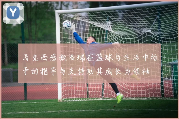 马克西感激洛瑞在篮球与生活中给予的指导与支持助其成长为领袖