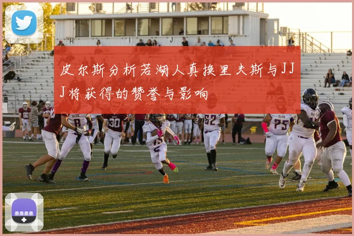 皮尔斯分析若湖人真换里夫斯与JJJ将获得的赞誉与影响