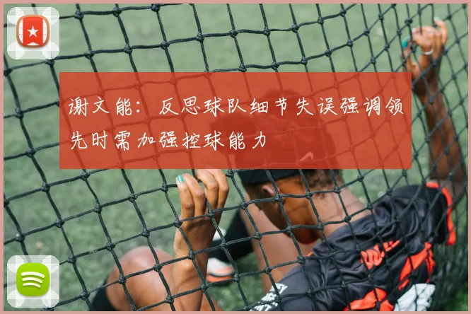 谢文能：反思球队细节失误强调领先时需加强控球能力