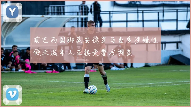 前巴西国脚莱安德罗马查多涉嫌性侵未成年人正接受警方调查