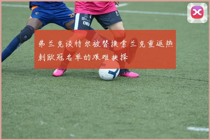 弗兰克谈特尔被替换索兰克重返热刺欧冠名单的艰难抉择