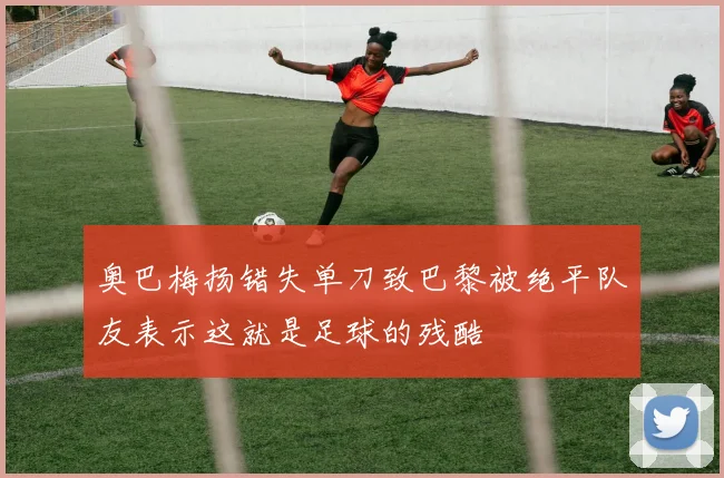 奥巴梅扬错失单刀致巴黎被绝平队友表示这就是足球的残酷