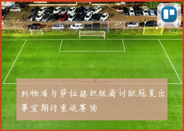 利物浦与萨拉赫积极商讨欧冠复出事宜期待重返赛场