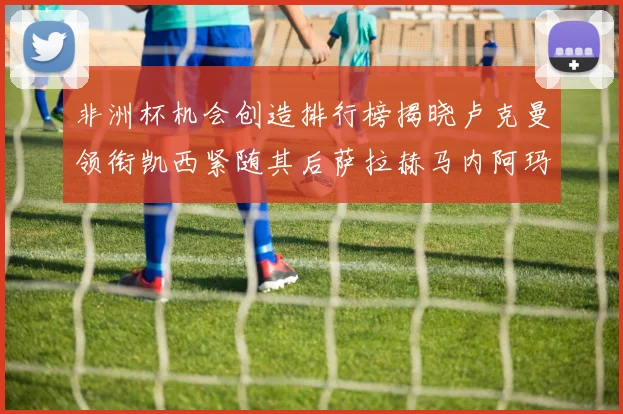 非洲杯机会创造排行榜揭晓卢克曼领衔凯西紧随其后萨拉赫马内阿玛德跻身前五