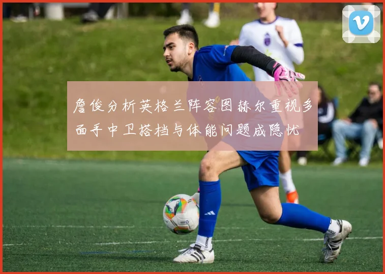 詹俊分析英格兰阵容图赫尔重视多面手中卫搭档与体能问题成隐忧
