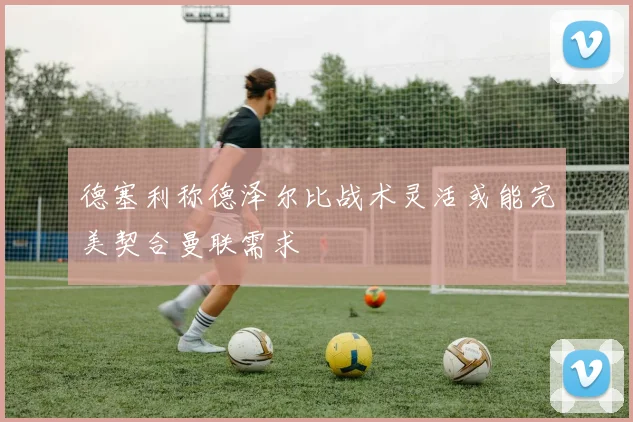 德塞利称德泽尔比战术灵活或能完美契合曼联需求