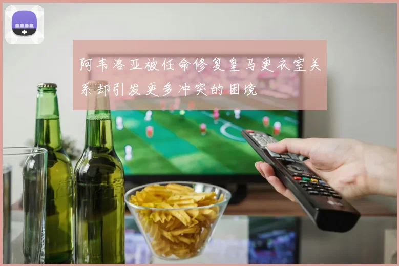 阿韦洛亚被任命修复皇马更衣室关系却引发更多冲突的困境