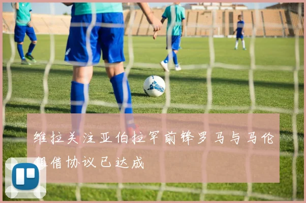 维拉关注亚伯拉罕前锋罗马与马伦租借协议已达成