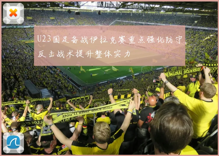U23国足备战伊拉克赛重点强化防守反击战术提升整体实力