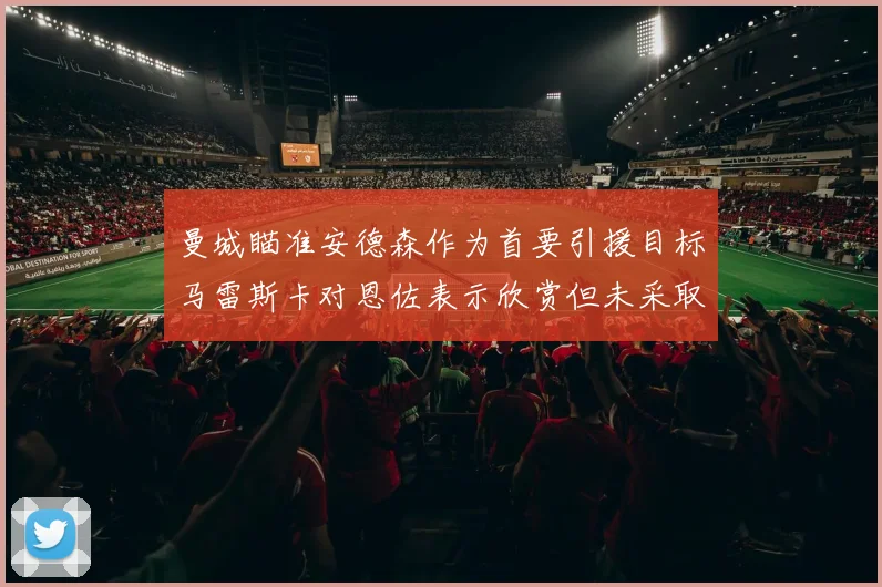 曼城瞄准安德森作为首要引援目标马雷斯卡对恩佐表示欣赏但未采取行动