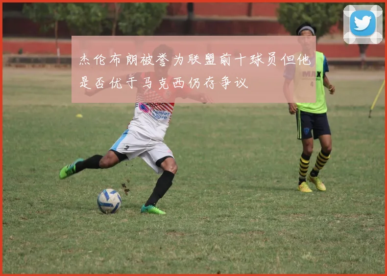杰伦布朗被誉为联盟前十球员但他是否优于马克西仍存争议