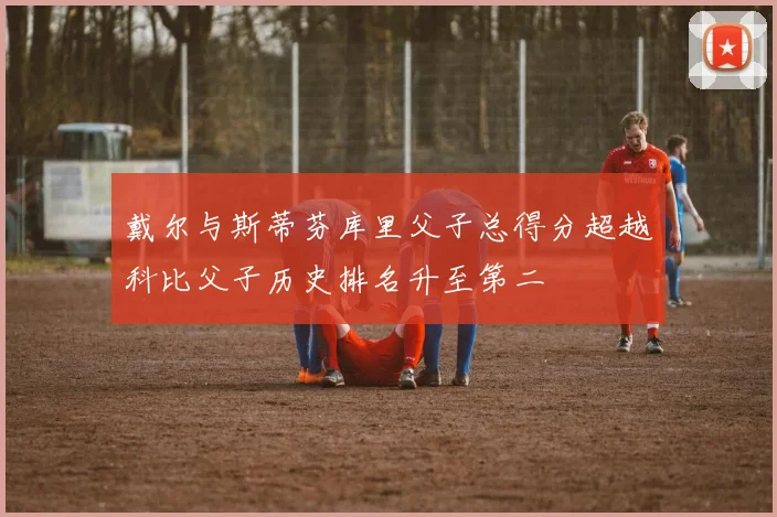 戴尔与斯蒂芬库里父子总得分超越科比父子历史排名升至第二