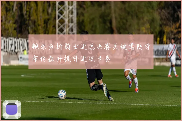 鲍尔分析骑士进总决赛关键需防守布伦森并提升进攻节奏