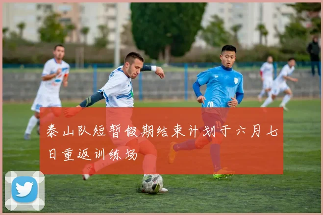 泰山队短暂假期结束计划于六月七日重返训练场