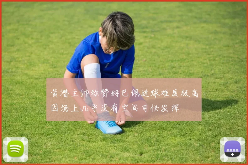 黄潜主帅称赞姆巴佩进球难度极高因场上几乎没有空间可供发挥