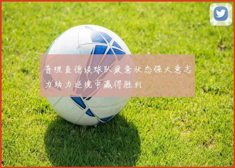 普理查德谈球队疲惫状态强大意志力助力逆境中赢得胜利