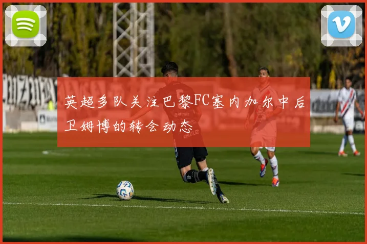 英超多队关注巴黎FC塞内加尔中后卫姆博的转会动态