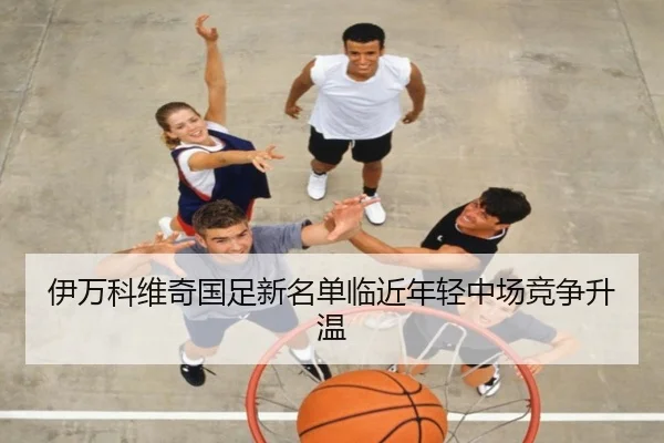 伊万科维奇国足新名单临近年轻中场竞争升温 | hth